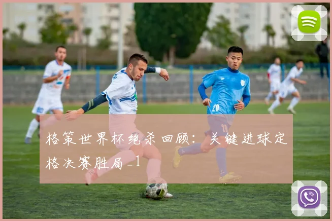 格策世界杯绝杀回顾：关键进球定格决赛胜局_1