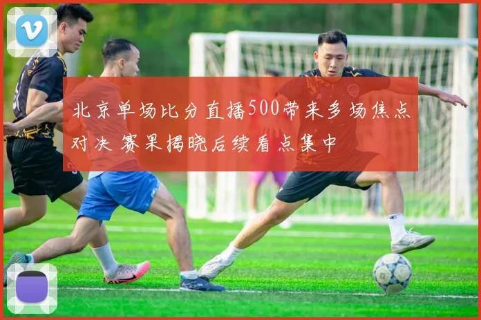 北京单场比分直播500带来多场焦点对决 赛果揭晓后续看点集中