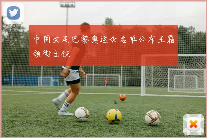中国女足巴黎奥运会名单公布王霜领衔出征