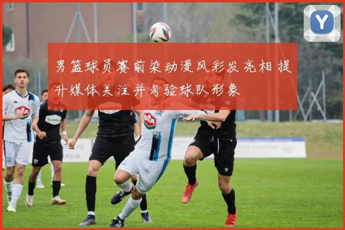 男篮球员赛前染动漫风彩发亮相 提升媒体关注并考验球队形象