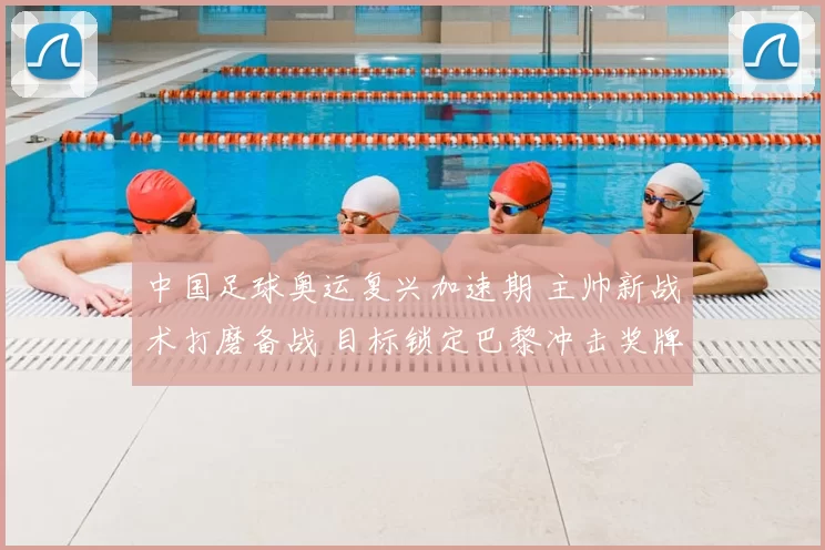 中国足球奥运复兴加速期 主帅新战术打磨备战 目标锁定巴黎冲击奖牌