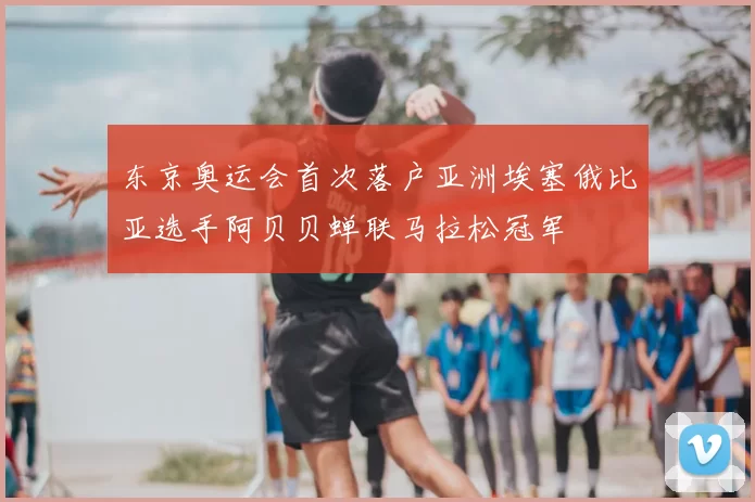 东京奥运会首次落户亚洲埃塞俄比亚选手阿贝贝蝉联马拉松冠军