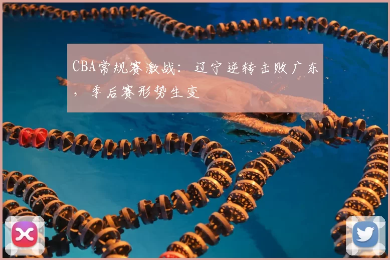 CBA常规赛激战：辽宁逆转击败广东，季后赛形势生变