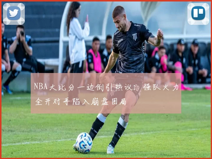 NBA大比分一边倒引热议：强队火力全开对手陷入崩盘困局
