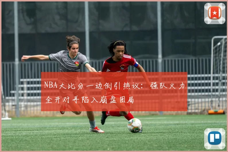 NBA大比分一边倒引热议：强队火力全开对手陷入崩盘困局