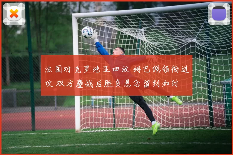 法国对克罗地亚回放 姆巴佩领衔进攻 双方鏖战后胜负悬念留到加时