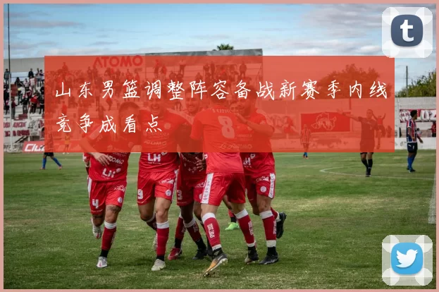 山东男篮调整阵容备战新赛季内线竞争成看点