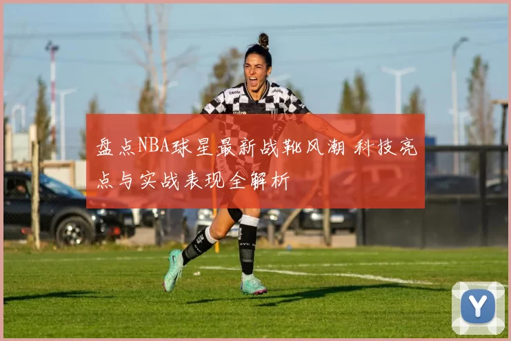 盘点NBA球星最新战靴风潮 科技亮点与实战表现全解析