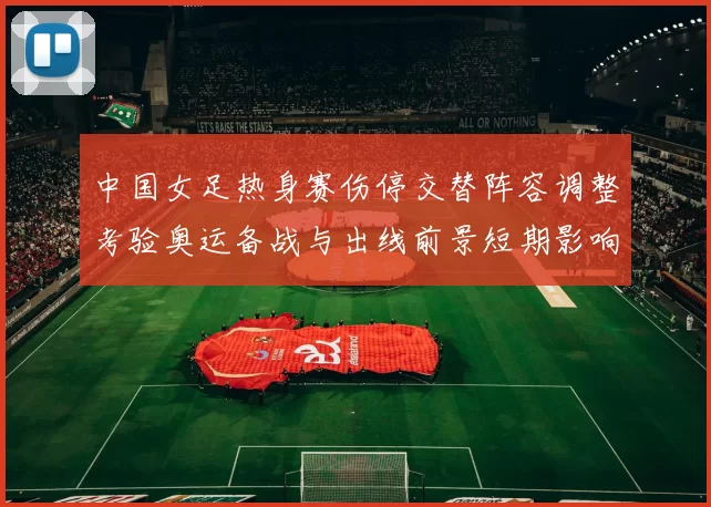 中国女足热身赛伤停交替阵容调整考验奥运备战与出线前景短期影响