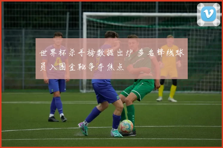 世界杯杀手榜数据出炉 多名锋线球员入围金靴争夺焦点