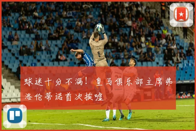 球迷十分不满！皇马俱乐部主席弗洛伦蒂诺首次挨嘘