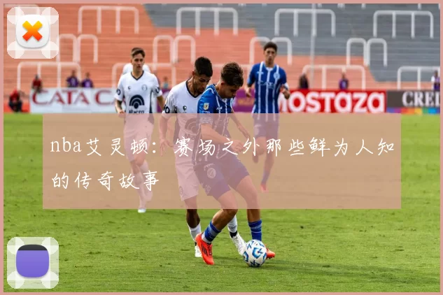 nba艾灵顿：赛场之外那些鲜为人知的传奇故事