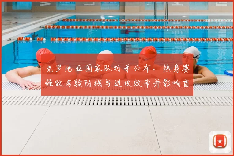 克罗地亚国家队对手公布，热身赛强敌考验防线与进攻效率并影响首发选择