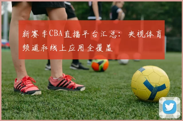 新赛季CBA直播平台汇总:央视体育频道和线上应用全覆盖