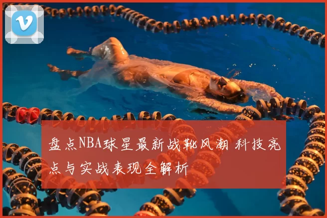 盘点NBA球星最新战靴风潮 科技亮点与实战表现全解析