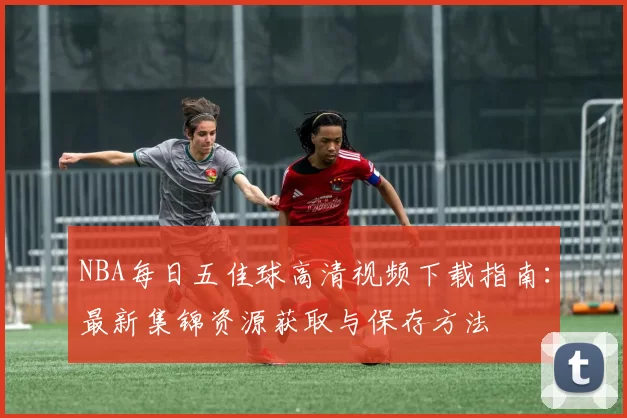 NBA每日五佳球高清视频下载指南:最新集锦资源获取与保存方法