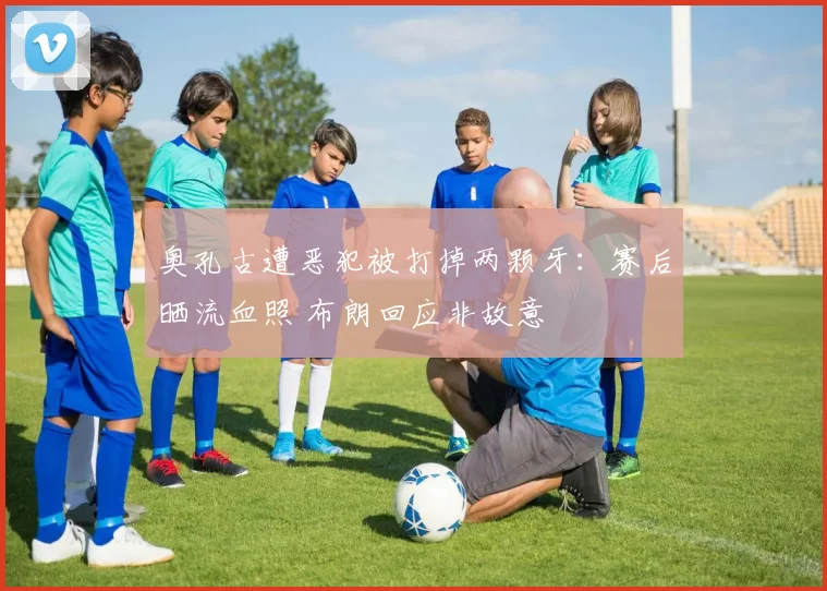 奥孔古遭恶犯被打掉两颗牙：赛后晒流血照 布朗回应非故意