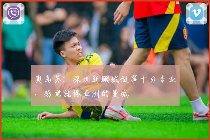 奥乌苏：深圳新鹏城做事十分专业，感觉就像亚洲的曼城