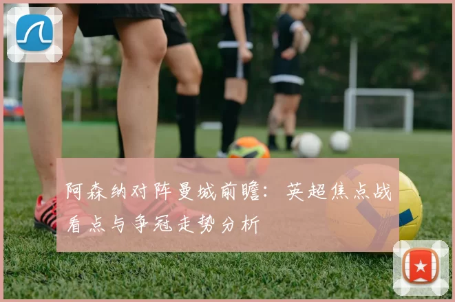 阿森纳对阵曼城前瞻：英超焦点战看点与争冠走势分析