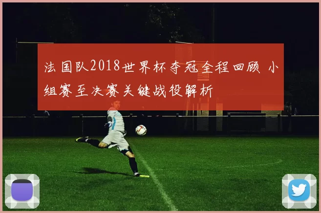 法国队2018世界杯夺冠全程回顾 小组赛至决赛关键战役解析