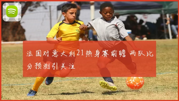 法国对意大利21热身赛前瞻 两队比分预测引关注