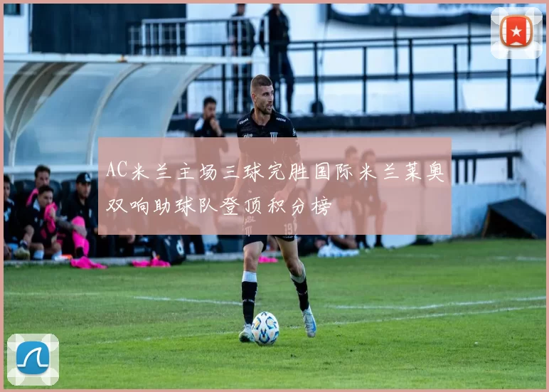 AC米兰主场三球完胜国际米兰莱奥双响助球队登顶积分榜