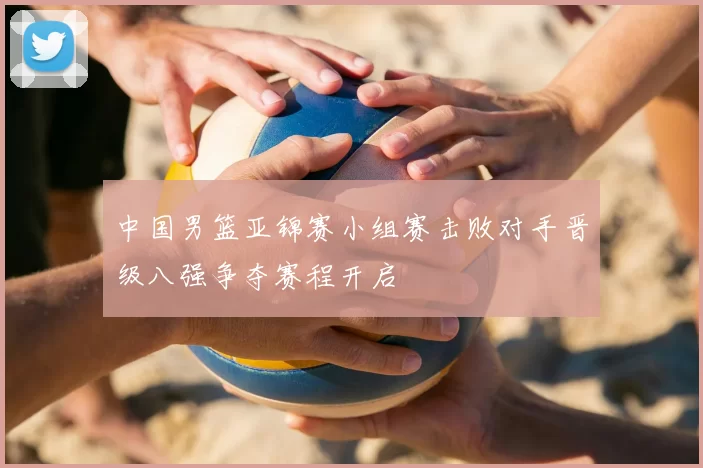 中国男篮亚锦赛小组赛击败对手晋级八强争夺赛程开启