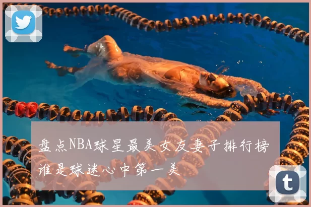 盘点NBA球星最美女友妻子排行榜 谁是球迷心中第一美
