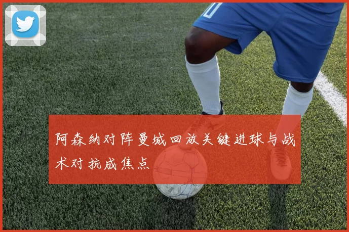 阿森纳对阵曼城回放关键进球与战术对抗成焦点