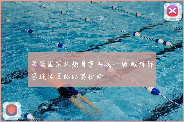 男篮国家队热身赛再战一场 锻炼阵容迎接国际比赛检验
