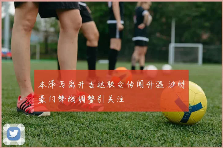 本泽马离开吉达联合传闻升温 沙特豪门锋线调整引关注