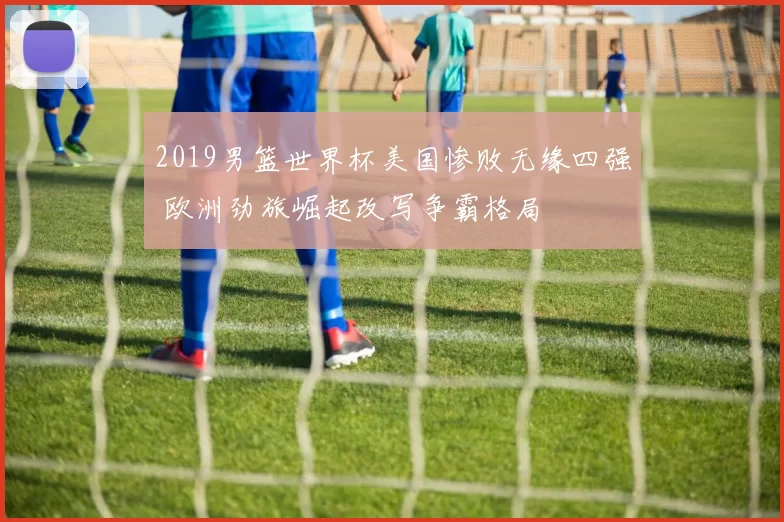 2019男篮世界杯美国惨败无缘四强 欧洲劲旅崛起改写争霸格局