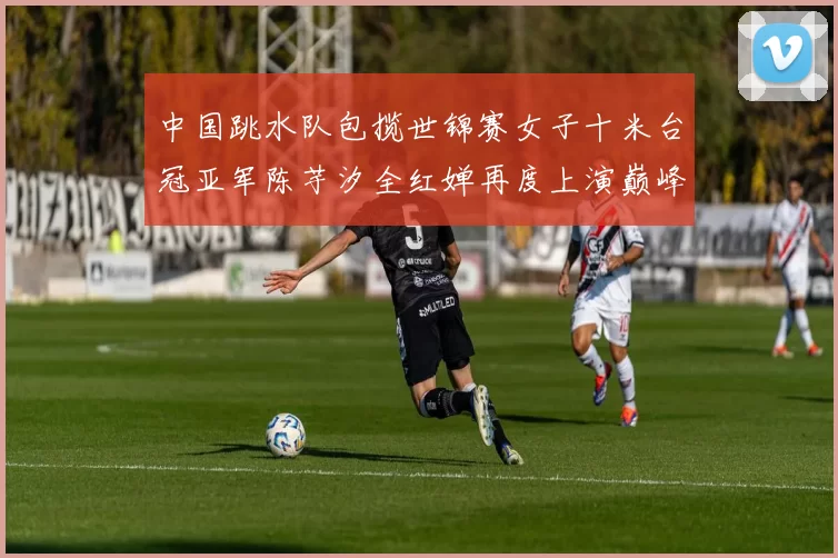 中国跳水队包揽世锦赛女子十米台冠亚军陈芋汐全红婵再度上演巅峰对决