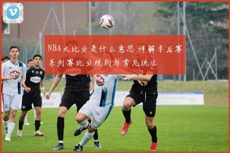 NBA大比分是什么意思 详解季后赛系列赛比分规则与常见说法