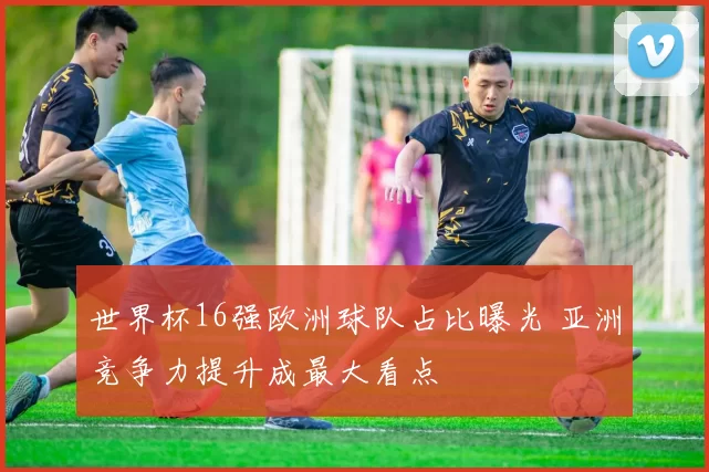 世界杯16强欧洲球队占比曝光 亚洲竞争力提升成最大看点