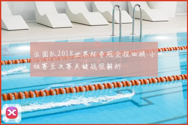 法国队2018世界杯夺冠全程回顾 小组赛至决赛关键战役解析