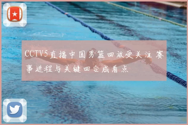 CCTV5直播中国男篮回放受关注 赛事进程与关键回合成看点