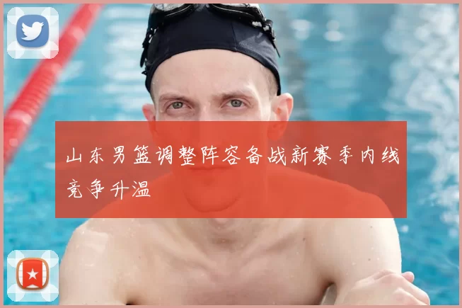 山东男篮调整阵容备战新赛季内线竞争升温