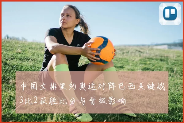 中国女排里约奥运对阵巴西关键战3比2获胜比分与晋级影响
