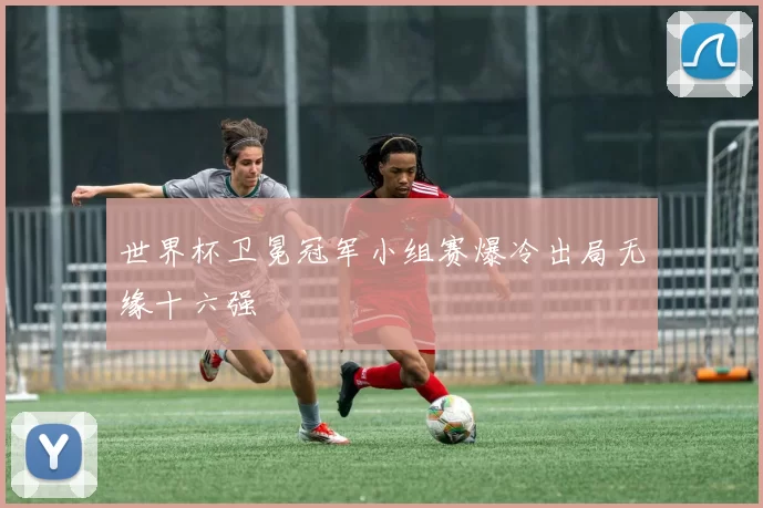 世界杯卫冕冠军小组赛爆冷出局无缘十六强
