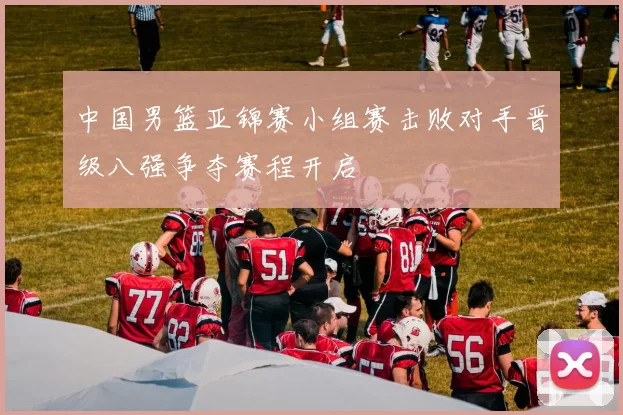 中国男篮亚锦赛小组赛击败对手晋级八强争夺赛程开启