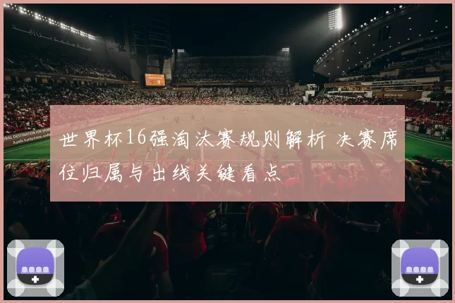 世界杯16强淘汰赛规则解析 决赛席位归属与出线关键看点