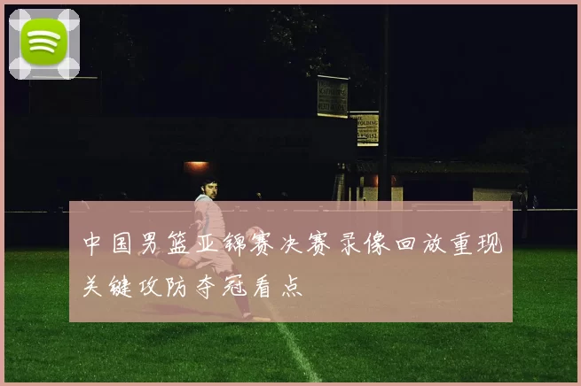中国男篮亚锦赛决赛录像回放重现关键攻防夺冠看点