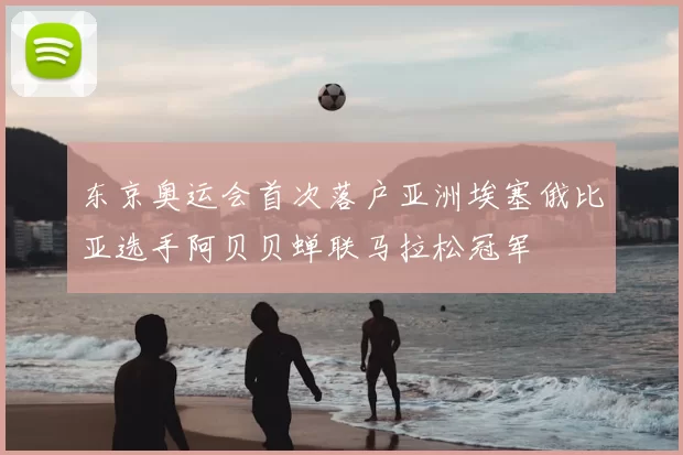 东京奥运会首次落户亚洲埃塞俄比亚选手阿贝贝蝉联马拉松冠军