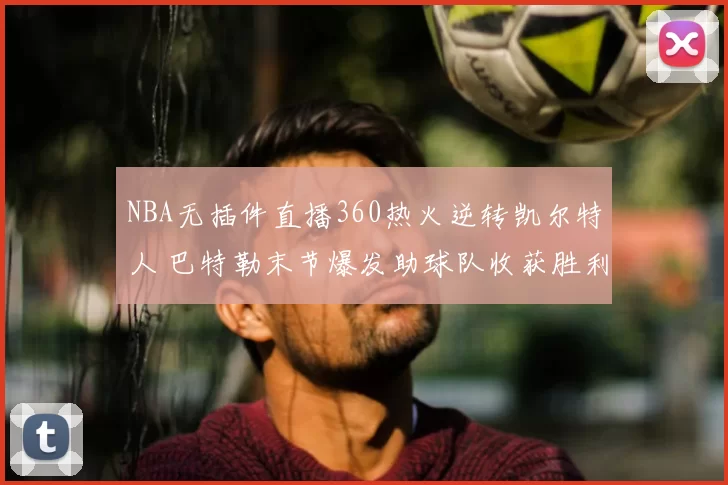 NBA无插件直播360热火逆转凯尔特人 巴特勒末节爆发助球队收获胜利