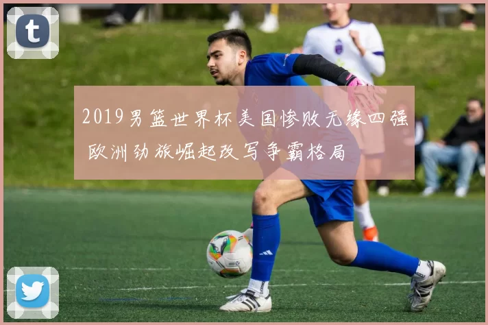 2019男篮世界杯美国惨败无缘四强 欧洲劲旅崛起改写争霸格局