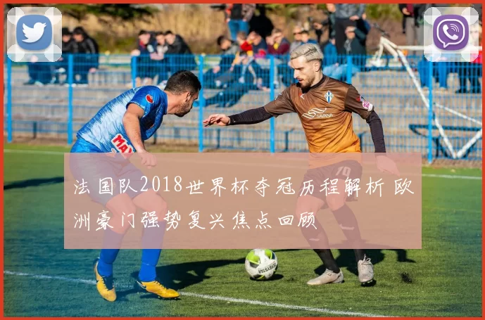 法国队2018世界杯夺冠历程解析 欧洲豪门强势复兴焦点回顾