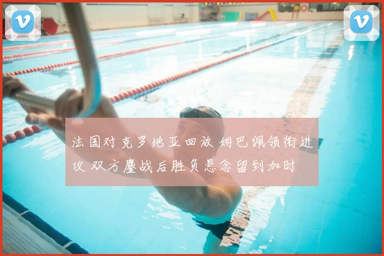 法国对克罗地亚回放 姆巴佩领衔进攻 双方鏖战后胜负悬念留到加时