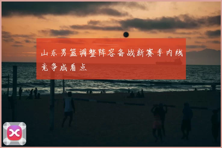 山东男篮调整阵容备战新赛季内线竞争成看点