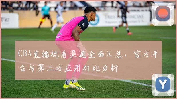 CBA直播观看渠道全面汇总，官方平台与第三方应用对比分析